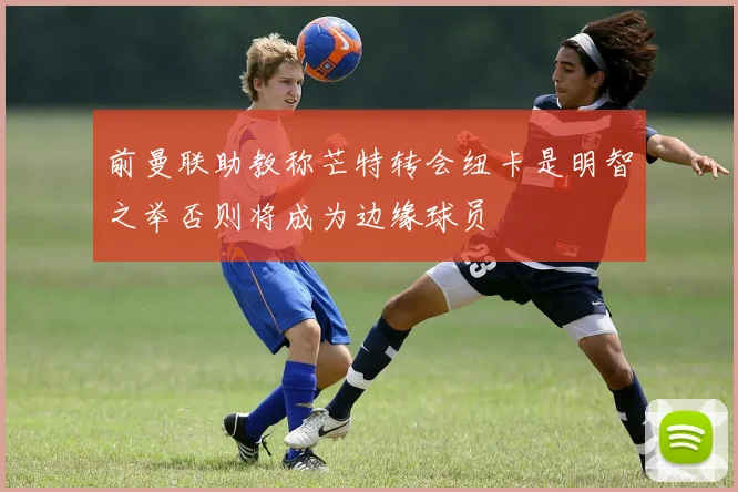 前曼联助教称芒特转会纽卡是明智之举否则将成为边缘球员