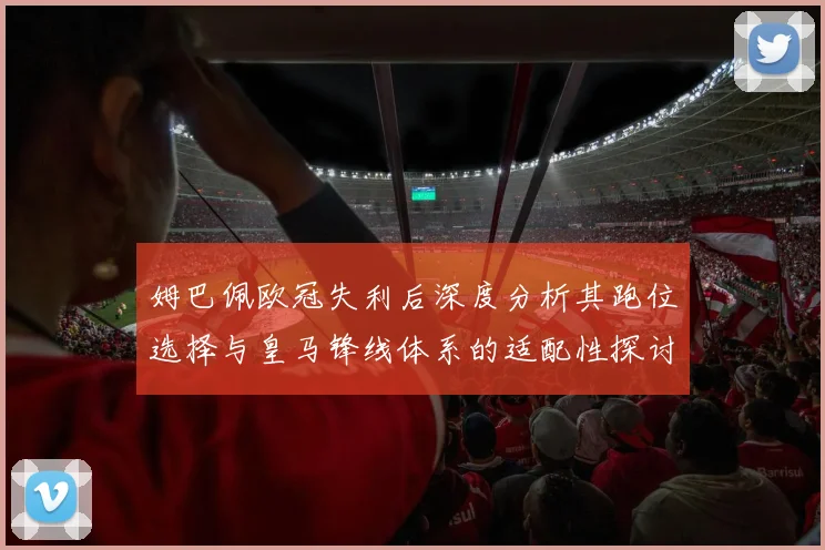 姆巴佩欧冠失利后深度分析其跑位选择与皇马锋线体系的适配性探讨