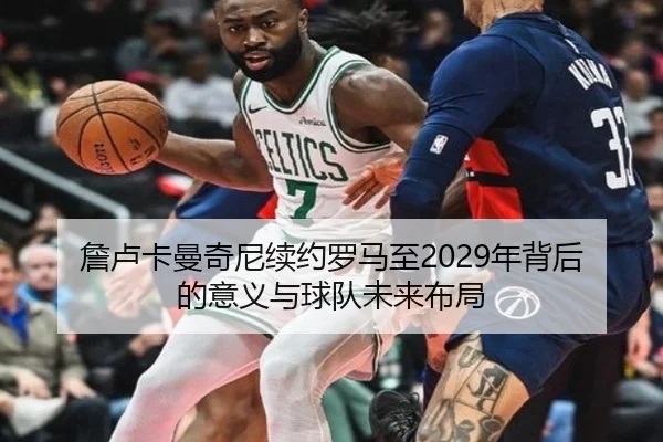 詹卢卡曼奇尼续约罗马至2029年背后的意义与球队未来布局
