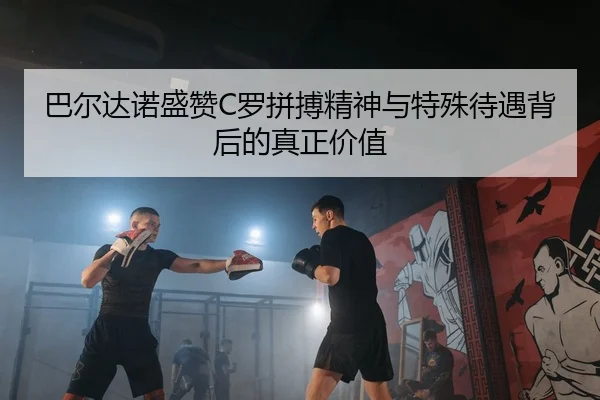 巴尔达诺盛赞C罗拼搏精神与特殊待遇背后的真正价值