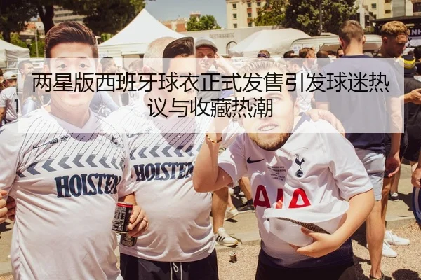 两星版西班牙球衣正式发售引发球迷热议与收藏热潮